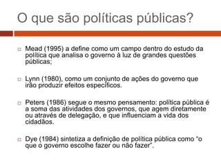 O que são políticas públicas?

   Mead (1995) a define como um campo dentro do estudo da
    política que analisa o governo à luz de grandes questões
    públicas;

   Lynn (1980), como um conjunto de ações do governo que
    irão produzir efeitos específicos.

   Peters (1986) segue o mesmo pensamento: política pública é
    a soma das atividades dos governos, que agem diretamente
    ou através de delegação, e que influenciam a vida dos
    cidadãos.

   Dye (1984) sintetiza a definição de política pública como “o
    que o governo escolhe fazer ou não fazer”.
 