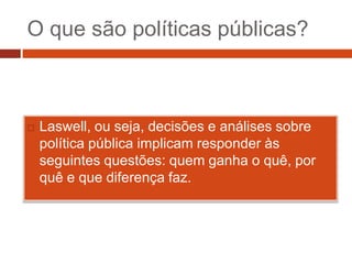O que são políticas públicas?



   Laswell, ou seja, decisões e análises sobre
    política pública implicam responder às
    seguintes questões: quem ganha o quê, por
    quê e que diferença faz.
 
