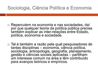 Sociologia, Ciência Política e Economia


   Repercutem na economia e nas sociedades, daí
    por que qualquer teoria da política pública precisa
    também explicar as inter-relações entre Estado,
    política, economia e sociedade.

   Tal é também a razão pela qual pesquisadores de
    tantas disciplinas – economia, ciência política,
    sociologia, antropologia, geografia, planejamento,
    gestão e ciências sociais aplicadas – partilham
    um interesse comum na área e têm contribuído
    para avanços teóricos e empíricos.
 