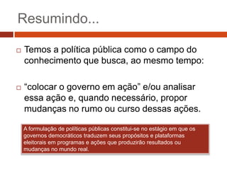 Resumindo...

   Temos a política pública como o campo do
    conhecimento que busca, ao mesmo tempo:

   “colocar o governo em ação” e/ou analisar
    essa ação e, quando necessário, propor
    mudanças no rumo ou curso dessas ações.

    A formulação de políticas públicas constitui-se no estágio em que os
    governos democráticos traduzem seus propósitos e plataformas
    eleitorais em programas e ações que produzirão resultados ou
    mudanças no mundo real.
 
