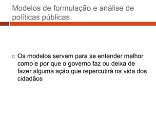 Modelos de formulação e análise de
políticas públicas




   Os modelos servem para se entender melhor
    como e por que o governo faz ou deixa de
    fazer alguma ação que repercutirá na vida dos
    cidadãos
 