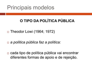 Principais modelos

          O TIPO DA POLÍTICA PÚBLICA

   Theodor Lowi (1964; 1972)

   a política pública faz a política:

   cada tipo de política pública vai encontrar
    diferentes formas de apoio e de rejeição.
 