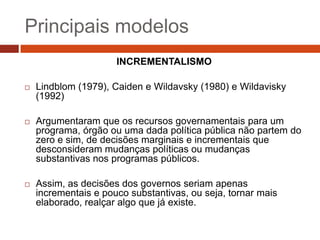 Principais modelos
                      INCREMENTALISMO

   Lindblom (1979), Caiden e Wildavsky (1980) e Wildavisky
    (1992)

   Argumentaram que os recursos governamentais para um
    programa, órgão ou uma dada política pública não partem do
    zero e sim, de decisões marginais e incrementais que
    desconsideram mudanças políticas ou mudanças
    substantivas nos programas públicos.

   Assim, as decisões dos governos seriam apenas
    incrementais e pouco substantivas, ou seja, tornar mais
    elaborado, realçar algo que já existe.
 