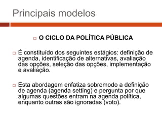 Principais modelos

            O CICLO DA POLÍTICA PÚBLICA

   É constituído dos seguintes estágios: definição de
    agenda, identificação de alternativas, avaliação
    das opções, seleção das opções, implementação
    e avaliação.

   Esta abordagem enfatiza sobremodo a definição
    de agenda (agenda setting) e pergunta por que
    algumas questões entram na agenda política,
    enquanto outras são ignoradas (voto).
 