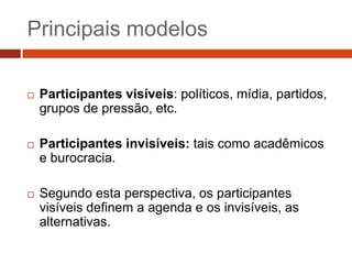 Principais modelos

   Participantes visíveis: políticos, mídia, partidos,
    grupos de pressão, etc.

   Participantes invisíveis: tais como acadêmicos
    e burocracia.

   Segundo esta perspectiva, os participantes
    visíveis definem a agenda e os invisíveis, as
    alternativas.
 