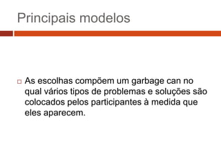 Principais modelos



   As escolhas compõem um garbage can no
    qual vários tipos de problemas e soluções são
    colocados pelos participantes à medida que
    eles aparecem.
 