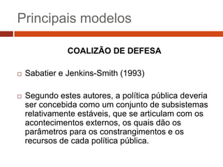 Principais modelos

               COALIZÃO DE DEFESA

   Sabatier e Jenkins-Smith (1993)

   Segundo estes autores, a política pública deveria
    ser concebida como um conjunto de subsistemas
    relativamente estáveis, que se articulam com os
    acontecimentos externos, os quais dão os
    parâmetros para os constrangimentos e os
    recursos de cada política pública.
 