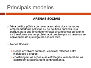 Principais modelos
                      ARENAS SOCIAIS

   Vê a política pública como uma iniciativa dos chamados
    empreendedores políticos ou de políticas públicas. Isto
    porque, para que uma determinada circunstância ou evento
    se transforme em um problema, é preciso que as pessoas se
    convençam de que algo precisa ser feito.

   Redes Sociais:

       Redes envolvem contatos, vínculos; relações entre
        indivíduos e grupos.
       constrangem as ações e as estratégias, mas também as
        constroem e reconstroem continuamente.
 