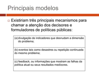 Principais modelos
   Existiriam três principais mecanismos para
    chamar a atenção dos decisores e
    formuladores de políticas públicas:
     (a) divulgação de indicadores que desnudam a dimensão
         do problema;


     (b) eventos tais como desastres ou repetição continuada
     do mesmo problema;


     (c) feedback, ou informações que mostram as falhas da
     política atual ou seus resultados medíocres.
 
