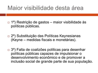 Maior visibilidade desta área

   1º) Restrição de gastos – maior visibilidade às
    políticas públicas.

   2º) Substituição das Políticas Keynesianas
    (Keyne – medidas fiscais e monetárias).

   3º) Falta de coalizões políticas para desenhar
    políticas públicas capazes de impulsionar o
    desenvolvimento econômico e de promover a
    inclusão social de grande parte de sua população.
 