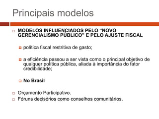 Principais modelos
   MODELOS INFLUENCIADOS PELO “NOVO
    GERENCIALISMO PÚBLICO” E PELO AJUSTE FISCAL

       política fiscal restritiva de gasto;

       a eficiência passou a ser vista como o principal objetivo de
        qualquer política pública, aliada à importância do fator
        credibilidade;

       No Brasil

   Orçamento Participativo.
   Fóruns decisórios como conselhos comunitários.
 