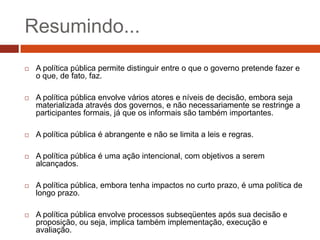 Resumindo...
   A política pública permite distinguir entre o que o governo pretende fazer e
    o que, de fato, faz.

   A política pública envolve vários atores e níveis de decisão, embora seja
    materializada através dos governos, e não necessariamente se restringe a
    participantes formais, já que os informais são também importantes.

   A política pública é abrangente e não se limita a leis e regras.

   A política pública é uma ação intencional, com objetivos a serem
    alcançados.

   A política pública, embora tenha impactos no curto prazo, é uma política de
    longo prazo.

   A política pública envolve processos subseqüentes após sua decisão e
    proposição, ou seja, implica também implementação, execução e
    avaliação.
 