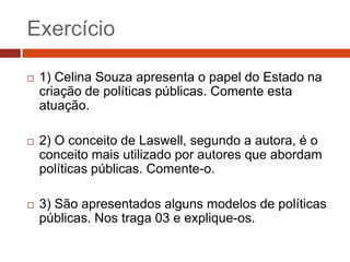 Exercício

   1) Celina Souza apresenta o papel do Estado na
    criação de políticas públicas. Comente esta
    atuação.

   2) O conceito de Laswell, segundo a autora, é o
    conceito mais utilizado por autores que abordam
    políticas públicas. Comente-o.

   3) São apresentados alguns modelos de políticas
    públicas. Nos traga 03 e explique-os.
 