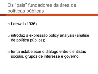 Os “pais” fundadores da área de
políticas públicas

   Laswell (1936)

   introduz a expressão policy analysis (análise
    de política pública);

   tenta estabelecer o diálogo entre cientistas
    sociais, grupos de interesse e governo.
 