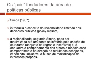 Os “pais” fundadores da área de
políticas públicas

   Simon (1957)

   introduziu o conceito de racionalidade limitada dos
    decisores públicos (policy makers)

   a racionalidade, segundo Simon, pode ser
    maximizada até um ponto satisfatório pela criação de
    estruturas (conjunto de regras e incentivos) que
    enquadre o comportamento dos atores e modele esse
    comportamento na direção de resultados desejados,
    impedindo, inclusive, a busca de maximização de
    interesses próprios.
 