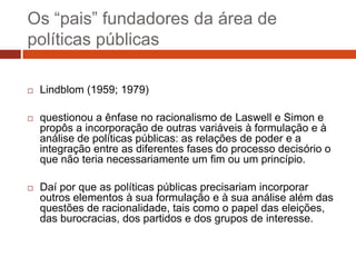 Os “pais” fundadores da área de
políticas públicas

   Lindblom (1959; 1979)

   questionou a ênfase no racionalismo de Laswell e Simon e
    propôs a incorporação de outras variáveis à formulação e à
    análise de políticas públicas: as relações de poder e a
    integração entre as diferentes fases do processo decisório o
    que não teria necessariamente um fim ou um princípio.

   Daí por que as políticas públicas precisariam incorporar
    outros elementos à sua formulação e à sua análise além das
    questões de racionalidade, tais como o papel das eleições,
    das burocracias, dos partidos e dos grupos de interesse.
 