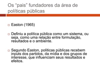 Os “pais” fundadores da área de
políticas públicas

   Easton (1965)

   Definiu a política pública como um sistema, ou
    seja, como uma relação entre formulação,
    resultados e o ambiente.

   Segundo Easton, políticas públicas recebem
    inputs dos partidos, da mídia e dos grupos de
    interesse, que influenciam seus resultados e
    efeitos.
 