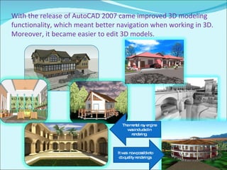 With the release of AutoCAD 2007 came improved 3D modeling functionality, which meant better navigation when working in 3D. Moreover, it became easier to edit 3D models.  The mental ray engine was included in rendering. It was  now possible to do quality renderings. 