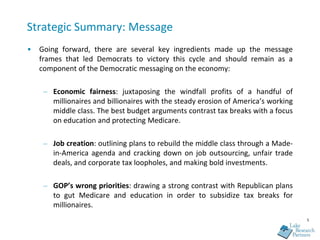 Strategic Summary: Message
•   Going forward, there are several key ingredients made up the message
    frames that led Democrats to victory this cycle and should remain as a
    component of the Democratic messaging on the economy:

     – Economic fairness: juxtaposing the windfall profits of a handful of
       millionaires and billionaires with the steady erosion of America’s working
       middle class. The best budget arguments contrast tax breaks with a focus
       on education and protecting Medicare.

     – Job creation: outlining plans to rebuild the middle class through a Made-
       in-America agenda and cracking down on job outsourcing, unfair trade
       deals, and corporate tax loopholes, and making bold investments.

     – GOP’s wrong priorities: drawing a strong contrast with Republican plans
       to gut Medicare and education in order to subsidize tax breaks for
       millionaires.
                                                                                    5
 