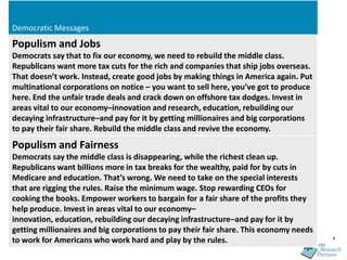 Democratic Messages
Populism and Jobs
Democrats say that to fix our economy, we need to rebuild the middle class.
Republicans want more tax cuts for the rich and companies that ship jobs overseas.
That doesn’t work. Instead, create good jobs by making things in America again. Put
multinational corporations on notice – you want to sell here, you’ve got to produce
here. End the unfair trade deals and crack down on offshore tax dodges. Invest in
areas vital to our economy–innovation and research, education, rebuilding our
decaying infrastructure–and pay for it by getting millionaires and big corporations
to pay their fair share. Rebuild the middle class and revive the economy.
Populism and Fairness
Democrats say the middle class is disappearing, while the richest clean up.
Republicans want billions more in tax breaks for the wealthy, paid for by cuts in
Medicare and education. That’s wrong. We need to take on the special interests
that are rigging the rules. Raise the minimum wage. Stop rewarding CEOs for
cooking the books. Empower workers to bargain for a fair share of the profits they
help produce. Invest in areas vital to our economy–
innovation, education, rebuilding our decaying infrastructure–and pay for it by
getting millionaires and big corporations to pay their fair share. This economy needs
to work for Americans who work hard and play by the rules.                              8
 
