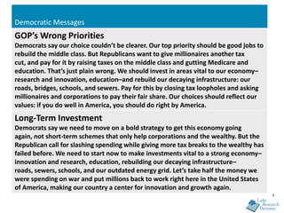 Democratic Messages
GOP’s Wrong Priorities
Democrats say our choice couldn’t be clearer. Our top priority should be good jobs to
rebuild the middle class. But Republicans want to give millionaires another tax
cut, and pay for it by raising taxes on the middle class and gutting Medicare and
education. That’s just plain wrong. We should invest in areas vital to our economy–
research and innovation, education–and rebuild our decaying infrastructure: our
roads, bridges, schools, and sewers. Pay for this by closing tax loopholes and asking
millionaires and corporations to pay their fair share. Our choices should reflect our
values: if you do well in America, you should do right by America.
Long-Term Investment
Democrats say we need to move on a bold strategy to get this economy going
again, not short-term schemes that only help corporations and the wealthy. But the
Republican call for slashing spending while giving more tax breaks to the wealthy has
failed before. We need to start now to make investments vital to a strong economy–
innovation and research, education, rebuilding our decaying infrastructure–
roads, sewers, schools, and our outdated energy grid. Let’s take half the money we
were spending on war and put millions back to work right here in the United States
of America, making our country a center for innovation and growth again.
                                                                                        9
 