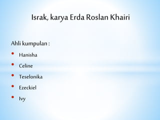 Israk, karya Erda Roslan Khairi
Ahli kumpulan:
• Hanisha
• Celine
• Teselonika
• Ezeckiel
• Ivy
 