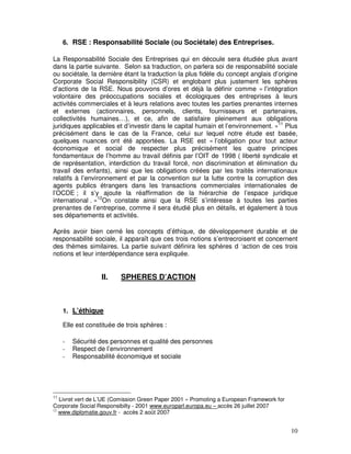 6. RSE : Responsabilité Sociale (ou Sociétale) des Entreprises.

La Responsabilité Sociale des Entreprises qui en découle sera étudiée plus avant
dans la partie suivante. Selon sa traduction, on parlera soi de responsabilité sociale
ou sociétale, la dernière étant la traduction la plus fidèle du concept anglais d’origine
Corporate Social Responsibility (CSR) et englobant plus justement les sphères
d’actions de la RSE. Nous pouvons d’ores et déjà la définir comme « l’intégration
volontaire des préoccupations sociales et écologiques des entreprises à leurs
activités commerciales et à leurs relations avec toutes les parties prenantes internes
et externes (actionnaires, personnels, clients, fournisseurs et partenaires,
collectivités humaines…), et ce, afin de satisfaire pleinement aux obligations
juridiques applicables et d’investir dans le capital humain et l’environnement. »11 Plus
précisément dans le cas de la France, celui sur lequel notre étude est basée,
quelques nuances ont été apportées. La RSE est « l’obligation pour tout acteur
économique et social de respecter plus précisément les quatre principes
fondamentaux de l’homme au travail définis par l’OIT de 1998 ( liberté syndicale et
de représentation, interdiction du travail forcé, non discrimination et élimination du
travail des enfants), ainsi que les obligations créées par les traités internationaux
relatifs à l’environnement et par la convention sur la lutte contre la corruption des
agents publics étrangers dans les transactions commerciales internationales de
l’OCDE ; il s’y ajoute la réaffirmation de la hiérarchie de l’espace juridique
international . »12On constate ainsi que la RSE s’intéresse à toutes les parties
prenantes de l’entreprise, comme il sera étudié plus en détails, et également à tous
ses départements et activités.

Après avoir bien cerné les concepts d’éthique, de développement durable et de
responsabilité sociale, il apparaît que ces trois notions s’entrecroisent et concernent
des thèmes similaires. La partie suivant définira les sphères d ‘action de ces trois
notions et leur interdépendance sera expliquée.


                   II.    SPHERES D’ACTION



     1. L’éthique

     Elle est constituée de trois sphères :

     -   Sécurité des personnes et qualité des personnes
     -   Respect de l’environnement
     -   Responsabilité économique et sociale




11
   Livret vert de L’UE (Comission Green Paper 2001 « Promoting a European Framework for
Corporate Social Responsibilty - 2001 www.europarl.europa.eu – accès 26 juillet 2007
12
   www.diplomatie.gouv.fr - accès 2 août 2007


                                                                                          10
 