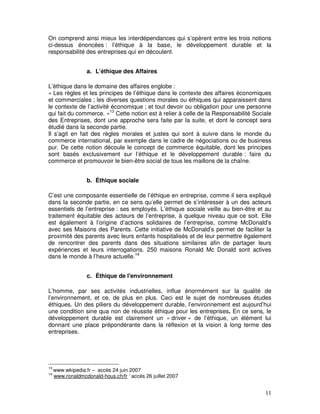 On comprend ainsi mieux les interdépendances qui s’opèrent entre les trois notions
ci-dessus énoncées : l’éthique à la base, le développement durable et la
responsabilité des entreprises qui en découlent.


                   a. L’éthique des Affaires

L’éthique dans le domaine des affaires englobe :
« Les règles et les principes de l’éthique dans le contexte des affaires économiques
et commerciales ; les diverses questions morales ou éthiques qui apparaissent dans
le contexte de l’activité économique ; et tout devoir ou obligation pour une personne
qui fait du commerce. »13 Cette notion est à relier à celle de la Responsabilité Sociale
des Entreprises, dont une approche sera faite par la suite, et dont le concept sera
étudié dans la seconde partie.
Il s’agit en fait des règles morales et justes qui sont à suivre dans le monde du
commerce international, par exemple dans le cadre de négociations ou de business
pur. De cette notion découle le concept de commerce équitable, dont les principes
sont basés exclusivement sur l’éthique et le développement durable : faire du
commerce et promouvoir le bien-être social de tous les maillons de la chaîne.


                   b. Éthique sociale

C’est une composante essentielle de l’éthique en entreprise, comme il sera expliqué
dans la seconde partie, en ce sens qu’elle permet de s’intéresser à un des acteurs
essentiels de l’entreprise : ses employés. L’éthique sociale veille au bien-être et au
traitement équitable des acteurs de l’entreprise, à quelque niveau que ce soit. Elle
est également à l’origine d’actions solidaires de l’entreprise, comme McDonald’s
avec ses Maisons des Parents. Cette initiative de McDonald’s permet de faciliter la
proximité des parents avec leurs enfants hospitalisés et de leur permettre également
de rencontrer des parents dans des situations similaires afin de partager leurs
expériences et leurs interrogations. 250 maisons Ronald Mc Donald sont actives
dans le monde à l’heure actuelle.14


                   c. Éthique de l'environnement

L’homme, par ses activités industrielles, influe énormément sur la qualité de
l’environnement, et ce, de plus en plus. Ceci est le sujet de nombreuses études
éthiques. Un des piliers du développement durable, l’environnement est aujourd’hui
une condition sine qua non de réussite éthique pour les entreprises. En ce sens, le
développement durable est clairement un « driver » de l’éthique, un élément lui
donnant une place prépondérante dans la réflexion et la vision à long terme des
entreprises.




13
     www.wkipedia.fr – accès 24 juin 2007
14
     www.ronaldmcdonald-hous.ch/fr ‘ accès 26 juillet 2007


                                                                                     11
 