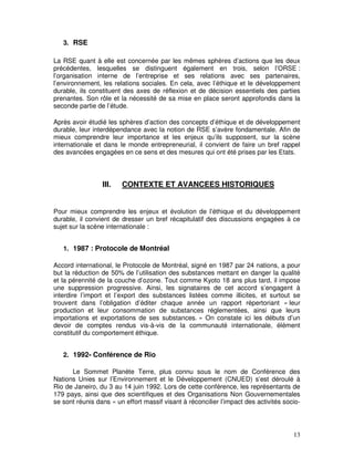 3. RSE

La RSE quant à elle est concernée par les mêmes sphères d’actions que les deux
précédentes, lesquelles se distinguent également en trois, selon l’ORSE :
l’organisation interne de l’entreprise et ses relations avec ses partenaires,
l’environnement, les relations sociales. En cela, avec l’éthique et le développement
durable, ils constituent des axes de réflexion et de décision essentiels des parties
prenantes. Son rôle et la nécessité de sa mise en place seront approfondis dans la
seconde partie de l’étude.

Après avoir étudié les sphères d’action des concepts d’éthique et de développement
durable, leur interdépendance avec la notion de RSE s’avère fondamentale. Afin de
mieux comprendre leur importance et les enjeux qu’ils supposent, sur la scène
internationale et dans le monde entrepreneurial, il convient de faire un bref rappel
des avancées engagées en ce sens et des mesures qui ont été prises par les Etats.



                 III.   CONTEXTE ET AVANCEES HISTORIQUES


Pour mieux comprendre les enjeux et évolution de l’éthique et du développement
durable, il convient de dresser un bref récapitulatif des discussions engagées à ce
sujet sur la scène internationale :


   1. 1987 : Protocole de Montréal

Accord international, le Protocole de Montréal, signé en 1987 par 24 nations, a pour
but la réduction de 50% de l’utilisation des substances mettant en danger la qualité
et la pérennité de la couche d’ozone. Tout comme Kyoto 18 ans plus tard, il impose
une suppression progressive. Ainsi, les signataires de cet accord s’engagent à
interdire l’import et l’export des substances listées comme illicites, et surtout se
trouvent dans l’obligation d’éditer chaque année un rapport répertoriant « leur
production et leur consommation de substances réglementées, ainsi que leurs
importations et exportations de ses substances. » On constate ici les débuts d’un
devoir de comptes rendus vis-à-vis de la communauté internationale, élément
constitutif du comportement éthique.


   2. 1992- Conférence de Rio

      Le Sommet Planète Terre, plus connu sous le nom de Conférence des
Nations Unies sur l’Environnement et le Développement (CNUED) s’est déroulé à
Rio de Janeiro, du 3 au 14 juin 1992. Lors de cette conférence, les représentants de
179 pays, ainsi que des scientifiques et des Organisations Non Gouvernementales
se sont réunis dans « un effort massif visant à réconcilier l’impact des activités socio-




                                                                                      13
 