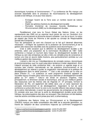 économiques humaines et l’environnement. »16 La conférence de Rio marque une
avancée essentielle dans le processus de reconnaissance du développement
durable et de l’éthique, et ce pour trois raisons :

           -   Envisager l’avenir de la Terre avec un nombre record de nations
               réunies
           -   Etablir les sphères d’actions du développement durable
           -   Permettre d’entériner de nouveaux Accords Multilatéraux sur
               l’Environnement (AME) sur le développement durable.

        Parallèlement s’est tenu le Forum Global des Nations Unies, où les
représentants des ONG ont pu exprimer leurs points de vue sur l’évolution d’un
monde où environnement et économie doivent cohabiter. Lors de ce forum, la notion
de respect des Droits de l’Homme a été ajoutée au concept de Responsabilité
Sociale des Entreprises.
Tous les participants se sont mis d’accord sur le fait qu’il devenait désormais
nécessaire « d’intégrer les questions de la protection de l’environnement et de la
gestion des ressources naturelles avec les questions socio-économiques ».17
        C’est à cette occasion que la définition du développement durable a été
entérinée, selon une proposition de la Commission Brundtland de 1987. Cette
conférence a marqué un tournant dans l’essor du développement durable et de
l’éthique au sein des entreprises car elle a initié une véritable prise de conscience et
surtout une mise en œuvre réelle d’actions, plus particulièrement centrées sur une
meilleure gestion des ressources.
        L’accent a été mis sur l’interdépendance de concepts sociaux, économiques
et environnementaux que l’on avait jusqu'alors tendance à traiter séparément. Ainsi,
l’objectif principal de cette conférence était « de produire un agenda large et un
nouveau plan d’action internationale sur les questions d’environnement et de
développement qui aiderait à guider la coopération internationale et la politique de
développement dans le siècle prochain. »18 Ceci a été concrétisé par la mise en
place d’Action 21, « un audacieux et vaste programme d’actions appelant de
nouvelles façons d’investir dans notre futur pour atteindre un développement durable
global au 21e siècle.»19 Celui-ci est divisé en plusieurs chapitres, mais
principalement, la dimension sociale et économique, ainsi qu’une meilleure gestion
des ressources sont les thèmes clés de l’Agenda 21. 27 principes, formant la
Déclaration de Rio, ont également été édités dans une un texte reprenant les
concepts d’environnement et de développement. Cependant, le but de cette
conférence a surtout été d’ouvrir la voie à une nouvelle réflexion des acteurs majeurs
de la scène internationale, à savoir les gouvernements, les entreprises et les ONG.
On constate ainsi que c’est par la porte du développement durable qu’est entrée
l’éthique, les préoccupations des deux se recoupant. Des directives ont été établies,
mais les actions concrètes seront prises plus tard, à Johannesburg.

La Conférence des Nations Unies sur l'Environnement et le Développement
(CNUED) marque une réelle consolidation des AME de la seconde génération, au
travers de l’adoption de deux conventions majeures qui confirment l’engagement

16
   www.un.org/french/events/wssd/pages/cnued.htm - accès 24 juillet 2007
17
   www.un.org/french/events/wssd/pages/cnued.htm - accès 24 juillet 2007
18
   Idem
19
   Idem


                                                                                     14
 