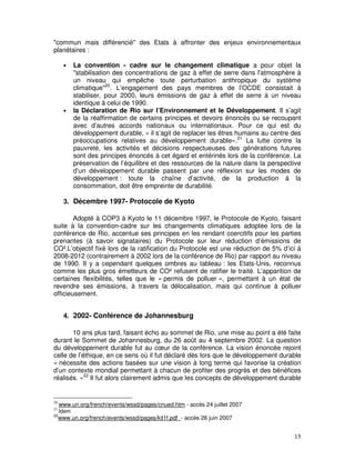"commun mais différencié" des Etats à affronter des enjeux environnementaux
planétaires :

       •    La convention - cadre sur le changement climatique a pour objet la
            "stabilisation des concentrations de gaz à effet de serre dans l'atmosphère à
            un niveau qui empêche toute perturbation anthropique du système
            climatique"20. L’engagement des pays membres de l’OCDE consistait à
            stabiliser, pour 2000, leurs émissions de gaz à effet de serre à un niveau
            identique à celui de 1990.
       •    la Déclaration de Rio sur l’Environnement et le Développement. Il s’agit
            de la réaffirmation de certains principes et devoirs énoncés ou se recoupant
            avec d’autres accords nationaux ou internationaux. Pour ce qui est du
            développement durable, « il s’agit de replacer les êtres humains au centre des
            préoccupations relatives au développement durable».21 La lutte contre la
            pauvreté, les activités et décisions respectueuses des générations futures
            sont des principes énoncés à cet égard et entérinés lors de la conférence. La
            préservation de l’équilibre et des ressources de la nature dans la perspective
            d’un développement durable passent par une réflexion sur les modes de
            développement : toute la chaîne d’activité, de la production à la
            consommation, doit être empreinte de durabilité.

       3. Décembre 1997- Protocole de Kyoto

        Adopté à COP3 à Kyoto le 11 décembre 1997, le Protocole de Kyoto, faisant
suite à la convention-cadre sur les changements climatiques adoptée lors de la
conférence de Rio, accentue ses principes en les rendant coercitifs pour les parties
prenantes (à savoir signataires) du Protocole sur leur réduction d’émissions de
CO².L’objectif fixé lors de la ratification du Protocole est une réduction de 5% d’ici à
2008-2012 (contrairement à 2002 lors de la conférence de Rio) par rapport au niveau
de 1990. Il y a cependant quelques ombres au tableau : les Etats-Unis, reconnus
comme les plus gros émetteurs de CO² refusent de ratifier le traité. L’apparition de
certaines flexibilités, telles que le « permis de polluer », permettant à un état de
revendre ses émissions, à travers la délocalisation, mais qui continue à polluer
officieusement.


       4. 2002- Conférence de Johannesburg

       10 ans plus tard, faisant écho au sommet de Rio, une mise au point a été faite
durant le Sommet de Johannesburg, du 26 août au 4 septembre 2002. La question
du développement durable fut au cœur de la conférence. La vision énoncée rejoint
celle de l’éthique, en ce sens où il fut déclaré dès lors que le développement durable
« nécessite des actions basées sur une vision à long terme qui favorise la création
d’un contexte mondial permettant à chacun de profiter des progrès et des bénéfices
réalisés. »22 Il fut alors clairement admis que les concepts de développement durable


20
     www.un.org/french/events/wssd/pages/cnued.htm - accès 24 juillet 2007
21
     Idem
22
     www.un.org/french/events/wssd/pages/kit1f.pdf - accès 26 juin 2007


                                                                                       15
 