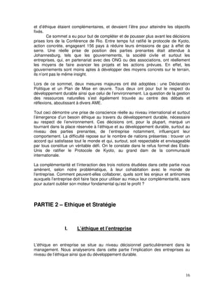 et d’éthique étaient complémentaires, et devaient l’être pour atteindre les objectifs
fixés.
        Ce sommet a eu pour but de compléter et de pousser plus avant les décisions
prises lors de la Conférence de Rio. Entre temps fut ratifié le protocole de Kyoto,
action concrète, engageant 156 pays à réduire leurs émissions de gaz à effet de
serre. Une réelle prise de position des parties prenantes était attendue à
Johannesburg, tels que les gouvernements, la société civile et surtout les
entreprises, qui, en partenariat avec des ONG ou des associations, ont réellement
les moyens de faire avancer les projets et les actions prévues. En effet, les
gouvernements sont moins aptes à développer des moyens concrets sur le terrain,
ils n’ont pas le même insight.

Lors de ce sommet, deux mesures majeures ont été adoptées : une Déclaration
Politique et un Plan de Mise en œuvre. Tous deux ont pour but le respect du
développement durable ainsi que celui de l’environnement. La question de la gestion
des ressources naturelles s’est également trouvée au centre des débats et
réflexions, aboutissant à divers AME.

Tout ceci démontre une prise de conscience réelle au niveau international et surtout
l’émergence d’un besoin éthique au travers du développement durable, nécessaire
au respect de l’environnement. Ces décisions ont, pour la plupart, marqué un
tournant dans la place réservée à l’éthique et au développement durable, surtout au
niveau des parties prenantes, de l’entreprise notamment, influençant leur
comportement. La difficulté repose sur le nombre de nations présentes : trouver un
accord qui satisfasse tout le monde et qui, surtout, soit respectable et envisageable
par tous constitue un véritable défi. On le constate dans le refus formel des Etats-
Unis de ratifier le Protocole de Kyoto, au grand dam de la communauté
internationale.

La complémentarité et l’interaction des trois notions étudiées dans cette partie nous
amènent, selon notre problématique, à leur cohabitation avec le monde de
l’entreprise. Comment peuvent-elles collaborer, quels sont les enjeux et antinomies
auxquels l’entreprise doit faire face pour utiliser au mieux leur complémentarité, sans
pour autant oublier son moteur fondamental qu’est le profit ?




PARTIE 2 – Ethique et Stratégie



                 I.     L’éthique et l’entreprise


L’éthique en entreprise se situe au niveau décisionnel particulièrement dans le
management. Nous analyserons dans cette partie l’implication des entreprises au
niveau de l’éthique ainsi que du développement durable.




                                                                                    16
 