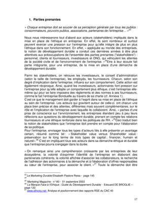 1. Parties prenantes

« Chaque entreprise doit se soucier de sa perception générale par tous les publics :
consommateurs, pouvoirs publics, associations, partenaires de l’entreprise… »23

Nous nous intéresserons tout d’abord aux acteurs (stakeholders) impliqués dans la
mise en place de l’éthique en entreprise. En effet, ils sont nombreux et surtout
peuvent exercer une pression sur l’entreprise pour qu’elle intègre de plus en plus
l’éthique dans son fonctionnement. En effet, « appliquée au monde des entreprises,
la notion de développement durable a conduit ces dernières années à être plus
attentives aux préoccupations de l'ensemble des parties prenantes ("stakeholders") :
personnel, clients et fournisseurs, investisseurs et ONG, qui véhiculent les attentes
de la société civile et de l'environnement de l'entreprise. »24Etre à leur écoute fait
partie intégrante, pour une entreprise, de la mise en place d’une démarche de
développement durable.

Parmi les stakeholders, on retrouve les investisseurs, le conseil d’administration
(selon la taille de l’entreprise), les employés, les fournisseurs. Chacun, selon son
degré d’implication dans l’entreprise, influera sur son comportement. Cette action est
également réciproque. Ainsi, quand les investisseurs, actionnaires font pression sur
l’entreprise pour qu’elle adopte un comportement plus éthique, c’est l’entreprise elle-
même qui pour se faire imposera des règlements et des normes à ses fournisseurs,
comme le fait l’entreprise Bonduelle au travers de sa charte (cf. Annexe 1).
C’est ce que le management doit garder à l’esprit dans sa mise en place de l’éthique
au sein de l’entreprise. Les acteurs qui gravitent autour de celle-ci ont chacun une
place bien précise et des attentes, différentes mais souvent complémentaires, sur le
rôle et l’implication de l’entreprise avec laquelle ils collaborent. Ainsi, « parties d’une
prise de conscience sur l’environnement, les entreprises étendent peu à peu leurs
réflexions aux questions du développement durable, prenant en compte les relations
fournisseurs et une éthique renforcée dans les politiques de RH. »25Ceci traduit bien
la notion de stakeholders que l’entreprise doit prendre en compte pour l’élaboration
de sa politique.
Pour l’entreprise, envisager tous les types d’acteurs liés à elle présente un avantage
certain, résumé comme tel : « Stakeholder value versus Shareholder value :
préservation sur le long terme de trois types de capital : financier, humain et
naturel».26 C’est en impliquant tous ses acteurs dans sa démarche éthique et durable
que l’entreprise pourra s’engager dans la durée.

« On remarque ainsi une compréhension croissante par les entreprises de leur
écosystème, la volonté d’exprimer l’identité de l’entreprise en élaborant des
partenariats cohérents, la volonté affichée d’associer les collaborateurs, la recherche
de l’adhésion des actionnaires à la démarche et à l’élaboration d’offres responsables
au cœur de l’entreprise, pour associer le client. »27 Toute la démarche doit être


23
     Le Marketing Durable Elisabeth Pastore Reiss - page 145
24
25
   Marketing Magazine - n° 80 - 01 septembre 2003
26
   La Marque Face à l’Ethique : Guide du Développement Durable - Edouard DE BROGLIE –
page 120
27
   www.ethicity.net- Analyse et positionnement des rapports RSE du CAC 40


                                                                                        17
 
