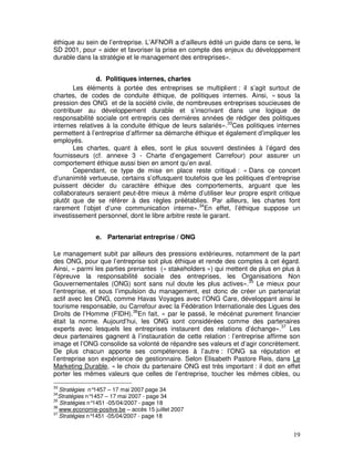 éthique au sein de l’entreprise. L’AFNOR a d’ailleurs édité un guide dans ce sens, le
SD 2001, pour « aider et favoriser la prise en compte des enjeux du développement
durable dans la stratégie et le management des entreprises».


                d. Politiques internes, chartes
       Les éléments à portée des entreprises se multiplient : il s’agit surtout de
chartes, de codes de conduite éthique, de politiques internes. Ainsi, « sous la
pression des ONG et de la société civile, de nombreuses entreprises soucieuses de
contribuer au développement durable et s’inscrivant dans une logique de
responsabilité sociale ont entrepris ces dernières années de rédiger des politiques
internes relatives à la conduite éthique de leurs salariés».33Ces politiques internes
permettent à l’entreprise d’affirmer sa démarche éthique et également d’impliquer les
employés.
       Les chartes, quant à elles, sont le plus souvent destinées à l’égard des
fournisseurs (cf. annexe 3 - Charte d’engagement Carrefour) pour assurer un
comportement éthique aussi bien en amont qu’en aval.
       Cependant, ce type de mise en place reste critiqué : « Dans ce concert
d’unanimité vertueuse, certains s’offusquent toutefois que les politiques d’entreprise
puissent décider du caractère éthique des comportements, arguant que les
collaborateurs seraient peut-être mieux à même d’utiliser leur propre esprit critique
plutôt que de se référer à des règles préétablies. Par ailleurs, les chartes font
rarement l’objet d’une communication interne».34En effet, l’éthique suppose un
investissement personnel, dont le libre arbitre reste le garant.


                e. Partenariat entreprise / ONG

Le management subit par ailleurs des pressions extérieures, notamment de la part
des ONG, pour que l’entreprise soit plus éthique et rende des comptes à cet égard.
Ainsi, « parmi les parties prenantes (« stakeholders ») qui mettent de plus en plus à
l’épreuve la responsabilité sociale des entreprises, les Organisations Non
Gouvernementales (ONG) sont sans nul doute les plus actives».35 Le mieux pour
l’entreprise, et sous l’impulsion du management, est donc de créer un partenariat
actif avec les ONG, comme Havas Voyages avec l’ONG Care, développant ainsi le
tourisme responsable, ou Carrefour avec la Fédération Internationale des Ligues des
Droits de l’Homme (FIDH).36En fait, « par le passé, le mécénat purement financier
était la norme. Aujourd’hui, les ONG sont considérées comme des partenaires
experts avec lesquels les entreprises instaurent des relations d’échange».37 Les
deux partenaires gagnent à l’instauration de cette relation : l’entreprise affirme son
image et l’ONG consolide sa volonté de répandre ses valeurs et d’agir concrètement.
De plus chacun apporte ses compétences à l’autre : l’ONG sa réputation et
l’entreprise son expérience de gestionnaire. Selon Elisabeth Pastore Reis, dans Le
Marketing Durable, « le choix du partenaire ONG est très important : il doit en effet
porter les mêmes valeurs que celles de l’entreprise, toucher les mêmes cibles, ou
33
   Stratégies n° 1457 – 17 mai 2007 page 34
34
   Stratégies n°1457 – 17 mai 2007 - page 34
35
   Stratégies n° 1451 -05/04/2007 - page 18
36
   www.economie-positve.be – accès 15 juillet 2007
37
   Stratégies n°1451 -05/04/2007 - page 18


                                                                                   19
 