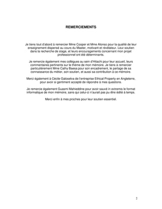 REMERCIEMENTS



Je tiens tout d’abord à remercier Mme Cooper et Mme Alonso pour la qualité de leur
  enseignement dispensé au cours du Master, motivant et révélateur. Leur soutien
    dans la recherche de stage, et leurs encouragements concernant mon projet
                          professionnel ont été déterminants.

  Je remercie également mes collègues au sein d’Hitachi pour leur accueil, leurs
   commentaires pertinents sur le thème de mon mémoire. Je tiens à remercier
   particulièrement Mme Cathy Baesa pour son encadrement, le partage de sa
   connaissance du métier, son soutien, et aussi sa contribution à ce mémoire.

Merci également à Cécile Galoselva de l’entreprise Ethical Property en Angleterre,
          pour avoir si gentiment accepté de répondre à mes questions.

Je remercie également Guasmi Mahieddine pour avoir sauvé in extremis le format
informatique de mon mémoire, sans qui celui-ci n’aurait pas pu être édité à temps.

              Merci enfin à mes proches pour leur soutien essentiel.




                                                                                     2
 