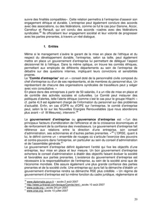 suivre des finalités compatibles». Cette relation permettra à l’entreprise d’asseoir son
engagement éthique et durable. L’entreprise peut également conclure des accords
avec des associations, ou des fédérations, comme ce fut le cas pour Danone, Accor,
Carrefour et Renault, qui ont conclu des accords –cadres avec des fédérations
syndicales.38 Ils officialisent leur engagement sociétal et leur volonté de progresser
avec les parties prenantes, à travers un réel dialogue.


                f. Entités

Même si le management s’avère le garant de la mise en place de l’éthique et du
respect du développement durable, l’entreprise, selon sa taille, peut également
mettre en place un gouvernement d’entreprise lui permettant de déléguer l’aspect
décisionnel lié à l’éthique. Dans la même optique, on trouve les comités éthiques,
permettant aux employés de différents départements au sein de l’entreprise de
débattre sur des questions internes, impliquant leurs convictions et sensibilités
propres.
Le "Comité d'entreprise" est un « conseil doté de la personnalité civile composé du
chef d'entreprise ou d'un de ses représentants, et de membres du personnel élus. Un
représentant de chacune des organisations syndicales de travailleurs peut y siéger
avec voix consultative. »
En place dans des entreprises à partir de 50 salariés, il a un rôle de mise en place et
de contrôle des activités sociales et culturelles. Le Comité peut instaurer des
politiques d’alertes, telle l’alerte éthique (comme c’est le cas pour le groupe Hitachi –
cf. partie 4).Il est également chargé de l’information du personnel sur des problèmes
d’actualité. Enfin, en cas d’OPA ou d’OPE sur l’entreprise, le comité d’entreprise
peut, selon la loi sur les Nouvelles Energies Renouvelables (que nous aborderons
plus avant – cf III Mesures), intervenir.39

Le gouvernement d’entreprise ou gouvernance d’entreprise est « l’un des
principaux facteurs d’amélioration de l’efficience et de la croissance économiques et
de renforcement de la confiance des investisseurs. Le gouvernement d’entreprise fait
référence aux relations entre la direction d’une entreprise, son conseil
d’administration, ses actionnaires et d’autres parties prenantes. »40 L’ORSE, quant à
lui, le définit comme un « ensemble de rouages où s’articule l’exercice des pouvoirs
et contre-pouvoirs dans l’entreprise, en particulier au sein du conseil d’administration
et de l’assemblée générale.41
Le gouvernement d’entreprise définit également l’entité qui fixe les objectifs d’une
entreprise, leur mise en place et leur mesure. Un bon gouvernement d’entreprise
exhortera le conseil d’administration à établir des objectifs faisant évoluer la société
et favorables aux parties prenantes. L’existence du gouvernement d’entreprise est
nécessaire à la responsabilisation de l’entreprise, au sein de la société ainsi que de
l’économie mondiale. Elle assure également une plus grande confiance des parties
prenantes et de la société civile. Une entreprise qui aura fait la démarche d’établir un
gouvernement d’entreprise rendra sa démarche RSE plus crédible. « Un régime de
gouvernement d’entreprise est lui-même fonction du cadre juridique, réglementaire et
38
   www.diplomatie.gouv.fr – accès 2 août 2007
39
   http://www.juritravail.com/lexique/Comite.html - accès 10 août 2007
40
   www.ocde.org – accès 24 juin 2007
41
   www.orse.org- accès 10 juillet 2007


                                                                                      20
 
