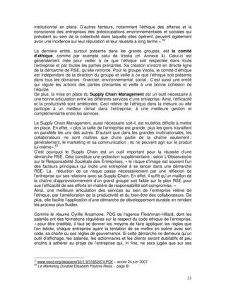 institutionnel en place. D’autres facteurs, notamment l’éthique des affaires et la
conscience des entreprises des préoccupations environnementales et sociales qui
prévalent au sein de la collectivité dans laquelle elles opèrent, peuvent également
avoir une incidence sur leur réputation et leur réussite à long terme ».42

La dernière entité, surtout présente dans les grands groupes, est le comité
d’éthique, comme par exemple celui de Veolia (cf. Annexe 4). Celui-ci est
généralement crée pour veiller à ce que l’éthique soit respectée dans toute
l’entreprise et par toutes les parties prenantes. Sa création s’inscrit en directe ligne
de la démarche de RSE, qu’elle renforce. Pour le groupe Veolia, le comité d’éthique
est indépendant de la direction du groupe et veille à ce que l’éthique soit présente
dans tous les domaines : financier, environnemental, social…C’est aussi une entité
qui régule les actions des parties prenantes et veille à une bonne cohésion de
l’équipe.
De plus, la mise en place du Supply Chain Management est un outil nécessaire à
une bonne articulation entre les différents services d’une entreprise. Ainsi, l’efficacité
et la productivité sont améliorées. Ceci relève de l’éthique dans la mesure où elle
participe à un meilleur climat dans l’entreprise, à une meilleure gestion et
complémentarité entre les services.

Le Supply Chain Management, aussi nécessaire soit-il, est toutefois difficile à mettre
en place. En effet, « plus la taille de l’entreprise est grande, plus les gens travaillent
en parallèle les uns des autres. D’autant que dans les grandes multinationales, les
collaborateurs ne sont maîtres que d’une partie de la chaîne seulement :
généralement, le marketing et sa communication ; ils ne peuvent agir sur le produit
lui-même».43
C’est pourquoi le Supply Chain est un outil important pour la réussite d’une
démarche RSE. Cela constitue une protection supplémentaire : selon L’Observatoire
sur le Responsabilité Sociétale des Entreprises, « le risque d’image est souvent l’un
des facteurs principaux qui incite une entreprise à se lancer dans une démarche
RSE. La réduction de ce risque passe nécessairement par une réflexion de
l’entreprise sur ses relations avec sa Supply Chain. En effet, il suffit qu’un maillon de
la chaîne d’approvisionnement d’un grand groupe soit faible sur le plan RSE pour
sue l’efficacité de ses efforts en matière de responsabilité soit compromise. »
Ainsi, une meilleure articulation des services au sein de l’entreprise relève de
l’éthique, par l’amélioration de la productivité et du bien-être des collaborateurs. De
plus, elle facilite l’application d’une démarche de développement durable en rendant
les process plus fluides.

Comme le résume Cyrille Arcamone, PDG de l’agence Fleishman-Hillard, dont les
salariés ont des formations régulières sur le respect du code éthique de l’entreprise,
« pour être crédible, il faut se donner les moyens de faire appliquer les règles que
l’on édicte, chaque entreprise ayant la tentation de se mettre en scène avec son
code, sa charte ou ses règles de gouvernance. Si cette démarche ne demeure qu’un
outil d’affichage, les salariés, les actionnaires et les clients seront dubitatifs et peu
enclins à adhérer au projet de l’entreprise qui, in fine, ne sera jugée que sur ses



42
     www.oecd.org/dataoecd/32/1 9/31652074.PDF – accès 24 juin 2007
43
     Le Marketing Durable Elisabeth Pastore Reiss - page 81


                                                                                       21
 