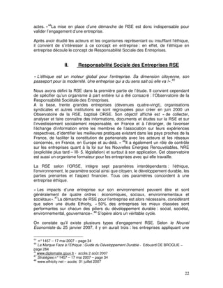 actes. »44La mise en place d’une démarche de RSE est donc indispensable pour
valider l’engagement d’une entreprise.

Après avoir étudié les acteurs et les organismes représentant ou insufflant l’éthique,
il convient de s’intéresser à ce concept en entreprise : en effet, de l’éthique en
entreprise découle le concept de Responsabilité Sociale des Entreprises.


                  II.     Responsabilité Sociale des Entreprises RSE

« L’éthique est un moteur global pour l’entreprise. Sa dimension citoyenne, son
passeport pour la modernité. Une entreprise qui a du sens sait où elle va !».45

Nous avons défini la RSE dans la première partie de l’étude. Il convient cependant
de spécifier qu’un organisme à part entière lui a été consacré : l’Observatoire de la
Responsabilité Sociétale des Entreprises.
A la base, trente grandes entreprises (devenues quatre-vingt), organisations
syndicales et autres institutions se sont regroupées pour créer en juin 2000 un
Observatoire de la RSE, baptisé ORSE. Son objectif affiché est « de collecter,
analyser et faire connaître des informations, documents et études sur la RSE et sur
l’investissement socialement responsable, en France et à l’étranger, de favoriser
l’échange d’information entre les membres de l’association sur leurs expériences
respectives, d’identifier les meilleures pratiques existant dans les pays proches de la
France, de faciliter la constitution de partenariats avec les acteurs et les réseaux
concernés, en France, en Europe et au-delà. » 46Il a également un rôle de contrôle
sur les entreprises quant à la loi sur les Nouvelles Energies Renouvelables, NRE
(explicitée plus tard – III- 5. législation) et surtout à son application. Cet observatoire
est aussi un organisme formateur pour les entreprises avec qui elle travaille.

La RSE selon l’ORSE, intègre sept paramètres interdépendants : l’éthique,
l’environnement, le paramètre social ainsi que citoyen, le développement durable, les
parties prenantes et l’aspect financier. Tous ces paramètres concordent à une
entreprise éthique.

« Les impacts d’une entreprise sur son environnement peuvent être et sont
généralement de quatre ordres : économiques, sociaux, environnementaux et
sociétaux».47La démarche de RSE pour l’entreprise est alors nécessaire, considérant
que selon une étude Ethicity, « 50% des entreprises les mieux classées sont
performantes sur chacun des piliers du développement durable : social, sociétal,
environnemental, gouvernance».48 S’opère alors un véritable cycle.

On constate qu’il existe plusieurs types d’engagement RSE. Selon le Nouvel
Economiste du 25 janvier 2007, il y en aurait trois : les entreprises appliquant une

44
   n° 1457 – 17 mai 2007 – page 34
45
   La Marque Face à l’Ethique : Guide du Développement Durable - Edouard DE BROGLIE –
page 284
46
   www.diplomatie.gouv.fr - accès 2 août 2007
47
   Stratégies n° 1457 – 17 mai 2007 – page 34
48
   www.ethicity.net – accès 01 juillet 2007


                                                                                        22
 