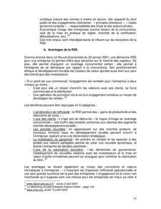 Juridique (nature des normes à mettre en œuvre, rôle respectif du droit
              public et des engagements volontaires - « principes directeurs », « codes
              de bonne conduite » -, responsabilités des Etats et des acteurs privés),
              Économique (image des entreprises comme facteur de la concurrence,
              coût de la mise en pratique de règles, marchés de la certification,
              délocalisations, etc). 53
              Ces trois enjeux sont interdépendants et influent sur les évolutions de la
              RSE.

                 b. Avantages de la RSE

Comme énoncé dans Le Nouvel Economiste du 25 janvier 2007, une démarche RSE
pour une entreprise lui permet d’être plus attractive sur le marché des capitaux. De
plus, elle permet d’acquérir un avantage concurrentiel certain : elle permet à
l’entreprise de se démarquer par rapport à la concurrence. Son positionnement
éthique et développement durable est créateur de valeur ajoutée aussi bien aux yeux
des clients que des investisseurs.

« D’un point de vue commercial, l’engagement est rentable pour l’entreprise à deux
niveaux au moins :
   - C’est pour elle un moyen d’enrichir les relations avec ses clients, sa force
      commerciale et la distribution.
   - Une opération de promotion vis-à-vis d’un engagement constitue un moyen de
      développer les ventes».54

Les bénéfices peuvent être regroupés en 5 catégories :

     -   L’amélioration de l’efficacité : la RSE permet des « gains de productivité et des
         réductions de coûts » ;
     -   L’axe des clients : il s’agit soit de détourner « le risque d’image en avantage
         concurrentiel », soit d’offrir des produits conformes aux attentes des segments
         orientés développement durable ;
     -   Les activités nouvelles : en apparaissant sur des marchés porteurs, de
         nouveaux horizons issus du développement durable peuvent s’ouvrir à
         l’entreprise, opérant ainsi une réorientation stratégique ;
     -   La mobilisation du personnel : les prendre en compte et les associer à des
         projets aux valeurs partagées permet de créer une nouvelle dynamique, et
         écarte l’entreprise de dangers potentiels ;
     -   L’axe de la valorisation boursière : « les démarches de gouvernance,
         l’établissement de nouvelles relations avec les investisseurs et la mise en
         valeur d’actifs immatériels peuvent se conjuguer pour conforter la valorisation
         du titre».55

Les avantages se situent également au niveau des convictions et valeurs
intrinsèques à l’entreprise : « L’important est d’associer l’efficacité opérationnelle et
une plus grande ouverture de la part des entreprises. L’engagement et la vision non
marchande qu’il suppose sont une chance pour les entreprises de mieux se relier à
53
   www.diplomatie.gouv.fr - accès 2 août 2007
54
   Le Marketing Durable Elisabeth Pastore Reiss - page 124
55
   www.orse.org- accès 10 juillet 2007


                                                                                       24
 
