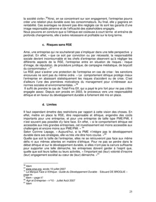 la société civile».56Ainsi, en se concentrant sur son engagement, l’entreprise pourra
créer une relation plus durable avec les consommateurs. Au final, elle y gagnera en
rentabilité. Ces avantages ne doivent pas être négligés car ils sont les garants d’une
image responsable pérenne et de l’efficacité des stakeholders engagés.
Nous pouvons en conclure que si l’éthique est coûteuse à court terme et entraîne de
profonds changements, elle s’avère nécessaire et profitable sur le long terme.


               c. Risques sans RSE

Ainsi, une entreprise qui ne souhaiterait pas s’impliquer dans une telle perspective y
perdrait. En effet, « que ce soit par conviction ou par nécessité, la responsabilité
sociale devient incontournable et les chefs d’entreprise observent qu’à négliger les
différents aspects de la RSE, l’entreprise entre en situation de risques : risque
d’image, de réputation, de procédure juridique, de campagne médiatique, de boycott
du consommateur. »57
La RSE peut s’avérer une protection de l’entreprise en cas de crise : les sanctions
encourues ne sont pas du même ordre. « Le comportement éthique protège mieux
l’entreprise en abaissant statistiquement les risques d’accident ou de crise. C’est
d’ailleurs l’une des premières motivations du management pour s’intéresser aux
normes sociales et environnementales. »58
 Il suffit de prendre le cas de Total-Fina Elf, qui a payé le prix fort pour ne pas s’être
engagée assez. Depuis son procès en 2003, le processus vers une responsabilité
éthique et en faveur du développement durable a fortement été mis en place.


               d. Limites

Il faut cependant émettre des restrictions par rapport à cette vision des choses. En
effet, mettre en place la RSE, être responsable et éthique, engendre des coûts
importants pour une entreprise, et pour une entreprise de taille type PME/PMI, il
n’est souvent pas possible d’y faire face. En effet, « si le comportement éthique est
accessible aux très grandes entreprises, cet investissement est moins accessible aux
challengers et encore moins aux PME/PMI. » 59
Selon Corinne Lepage, « Aujourd’hui, si la PME n’intègre pas le développement
durable dans ses stratégies, elle va très vite être hors course. »60
Quelle que soit la taille de l’entreprise, elles ne se retrouveront pas face aux même
défis ni aux mêmes attentes en matière d’éthique. Pour ne pas se perdre dans le
débat éthique et sur le développement durable, si elles n’ont pas la carrure suffisante
pour supporter une telle démarche, les entreprises doivent garder à l’esprit que,
quelle que soit leurs tailles ou leurs activités, « l’important est (leur) volonté d’inscrire
(leur) engagement sociétal au cœur de (leur) démarche. »61


56
   Idem
57
   www.orse.org- accès 10 juillet 2007
58
   La Marque Face à l’Ethique : Guide du Développement Durable - Edouard DE BROGLIE –
page 96
59
   Idem – page 87
60
   Agir et Entreprise – n° - Juillet Août 2007
                          10
61
   Idem


                                                                                          25
 