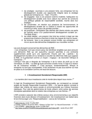 1. les stratèges : soumises à une pression forte, ces entreprises font du
              développement durable une opportunité intégrée dans la stratégie
              globale de l’entreprise (ex : Total – Fina Elf) ;
           2. les engagées : face à une pression externe modérée, l’adéquation du
              développement durable avec leurs valeurs leur permet de construire
              une politique globale de responsabilité sociétale, inscrite dans leur
              stratégie ;
           3. les concernées : en réaction aux pressions de l’environnement, le
              développement durable est vu d’abord à travers les opportunités de
              marché qu’il offre, autour de grandes priorités ;
           4. les proactives : l’anticipation des attentes des clients oriente une partie
              de l’activité autour d’un positionnement développement durable (ex :
              The Body Shop) ;
           5. les cibles idéales : une pression très forte les conduit à réagir par des
              programmes d’actions cherchant à éviter les risques de mise en cause ;
           6. les entrants : face à une pression encore limitée, ces entreprises ont
              mis en œuvre des démarches d’adaptation aux nouvelles normes.


Les avis divergent concernant les démarches de RSE :
« Les entreprises n’ont pas encore perçu les bénéfices tangibles que peut procurer
une démarche RSE qui est aujourd’hui souvent assimilée à une contrainte
supplémentaire plutôt qu’à une opportunité. D’autre part les « apôtres » du
développement durable ont eu tendance à occulter les dilemmes réels que suppose
la RSE, en la présentant comme un moyen « magique » de réconcilier l’éthique et
l’entreprise ». 65
L’éthique n’est pas si éloignée de l’entreprise ni de la notion de profit qui lui est
intrinsèque, en effet, « au-delà de toute conviction d’ordre moral, il s’agit d’un facteur
clé de croissance rentable. »66 C’est pourquoi, fondamentalement, éthique et
entreprise ne sont pas incompatibles. Il faut seulement ne pas sous-estimer sa mise
en place ou la considérer comme une issue de secours.


                f. L’Investissement Socialement Responsable (ISR)

« La manière dont nous investissons crée le monde dans lequel nous vivons».67

Il s'agit de l'Investissement Socialement Responsable, qui correspond au concept
anglais de Socially Responsible Investment (SRI). « Ce type de gestion consiste à
intégrer des critères de nature sociale et environnementale aux critères financiers
classiques. Pour cela les gestionnaires de fonds utilisent, entre autres, les services
d'analystes spécialisés dans la notation des entreprises sur ces thèmes. »68

L’ISR consiste à associer des critères sociaux et/ou environnementaux aux objectifs
financiers dans toute décision d’investissement. Cet investissement est réalisé dans
le but d’encourager une« Responsabilisation » accrue de l’entreprise.
65
   www.orse.org- accès 10 juillet 2007
66
   Castets, Caroline (25 janvier 2007) “ Ethique, le Filon Vert “ Le Nouvel Economiste – n° 1372.
67
   Amy DOMINI – www.orse.org- accès 10 juillet 2007
68
   http://www.novethic.fr/novethic/site/guide/glossaire.jsp?critere=ISR – accès 20 juin 2007


                                                                                              27
 
