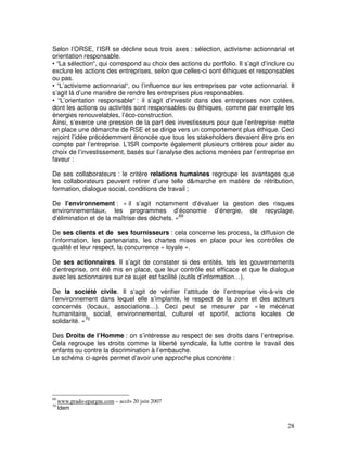 Selon l’ORSE, l’ISR se décline sous trois axes : sélection, activisme actionnarial et
orientation responsable.
• “La sélection“, qui correspond au choix des actions du portfolio. Il s’agit d’inclure ou
exclure les actions des entreprises, selon que celles-ci sont éthiques et responsables
ou pas.
• “L’activisme actionnarial“, ou l’influence sur les entreprises par vote actionnarial. Il
s’agit là d’une manière de rendre les entreprises plus responsables.
• “L’orientation responsable“ : il s’agit d’investir dans des entreprises non cotées,
dont les actions ou activités sont responsables ou éthiques, comme par exemple les
énergies renouvelables, l’éco-construction.
Ainsi, s’exerce une pression de la part des investisseurs pour que l’entreprise mette
en place une démarche de RSE et se dirige vers un comportement plus éthique. Ceci
rejoint l’idée précédemment énoncée que tous les stakeholders devaient être pris en
compte par l’entreprise. L’ISR comporte également plusieurs critères pour aider au
choix de l’investissement, basés sur l’analyse des actions menées par l’entreprise en
faveur :

De ses collaborateurs : le critère relations humaines regroupe les avantages que
les collaborateurs peuvent retirer d’une telle d&marche en matière de rétribution,
formation, dialogue social, conditions de travail ;

De l’environnement : « il s’agit notamment d’évaluer la gestion des risques
environnementaux, les programmes d’économie d’énergie, de recyclage,
d’élimination et de la maîtrise des déchets. »69

De ses clients et de ses fournisseurs : cela concerne les process, la diffusion de
l’information, les partenariats, les chartes mises en place pour les contrôles de
qualité et leur respect, la concurrence « loyale ».

De ses actionnaires. Il s’agit de constater si des entités, tels les gouvernements
d’entreprise, ont été mis en place, que leur contrôle est efficace et que le dialogue
avec les actionnaires sur ce sujet est facilité (outils d’information…).

De la société civile. Il s’agit de vérifier l’attitude de l’entreprise vis-à-vis de
l’environnement dans lequel elle s’implante, le respect de la zone et des acteurs
concernés (locaux, associations…). Ceci peut se mesurer par « le mécénat
humanitaire, social, environnemental, culturel et sportif, actions locales de
solidarité. »70

Des Droits de l’Homme : on s’intéresse au respect de ses droits dans l’entreprise.
Cela regroupe les droits comme la liberté syndicale, la lutte contre le travail des
enfants ou contre la discrimination à l’embauche.
Le schéma ci-après permet d’avoir une approche plus concrète :




69
     www.prado-epargne.com – accès 20 juin 2007
70
     Idem


                                                                                       28
 