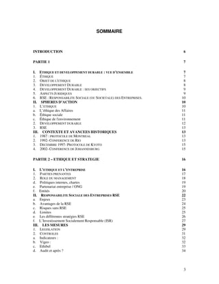 SOMMAIRE



INTRODUCTION                                                          6

PARTIE 1                                                              7

I.     ETHIQUE ET DEVELOPPEMENT DURABLE : VUE D’ENSEMBLE               7
1.     ÉTHIQUE                                                         7
2.     OBJET DE L'ETHIQUE                                              8
3.     DEVELOPPEMENT DURABLE                                           8
4.     DEVELOPPEMENT DURABLE : SES OBJECTIFS                           9
5.     ASPECTS JURIDIQUES                                              9
6.     RSE : RESPONSABILITE SOCIALE (OU SOCIETALE) DES ENTREPRISES.   10
II.     SPHERES D’ACTION                                              10
1.     L’ETHIQUE                                                      10
a.     L’éthique des Affaires                                         11
b.     Éthique sociale                                                11
c.     Éthique de l'environnement                                     11
2.     DEVELOPPEMENT DURABLE                                          12
3.     RSE                                                            13
III.     CONTEXTE ET AVANCEES HISTORIQUES                             13
1.     1987 : PROTOCOLE DE MONTREAL                                   13
2.     1992- CONFERENCE DE RIO                                        13
3.     DECEMBRE 1997- PROTOCOLE DE KYOTO                              15
4.     2002- CONFERENCE DE JOHANNESBURG                               15

PARTIE 2 – ETHIQUE ET STRATEGIE                                       16

I. L’ETHIQUE ET L’ENTREPRISE                                          16
1. PARTIES PRENANTES                                                  17
2. ROLE DU MANAGEMENT                                                 18
d. Politiques internes, chartes                                       19
e. Partenariat entreprise / ONG                                       19
f. Entités                                                            20
II. RESPONSABILITE SOCIALE DES ENTREPRISES RSE                        22
a. Enjeux                                                             23
b. Avantages de la RSE                                                24
c. Risques sans RSE                                                   25
d. Limites                                                            25
e. Les différentes stratégies RSE                                     26
f. L’Investissement Socialement Responsable (ISR)                     27
III. LES MESURES                                                      29
1. LEGISLATION                                                        29
2. CONTROLES                                                          31
a. Indicateurs :                                                      32
b. Vigeo :                                                            32
c. Ethibel                                                            33
d. Audit et après ?                                                   34




                                                                      3
 