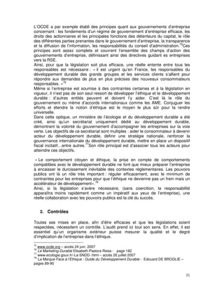 L’OCDE a par exemple établi des principes quant aux gouvernements d’entreprise
concernant : les fondements d’un régime de gouvernement d’entreprise efficace, les
droits des actionnaires et les principales fonctions des détenteurs du capital, le rôle
des différentes parties prenantes dans le gouvernement d’entreprise, la transparence
et la diffusion de l’information, les responsabilités du conseil d’administration.75Ces
principes sont assez complets et couvrent l’ensemble des champs d’action des
gouvernements d’entreprise, définissant ainsi des directives guidant es entreprises
vers la RSE.
Ainsi, pour que la législation soit plus efficace, une réelle entente entre tous les
responsables est nécessaire : « il est urgent qu’en France, les responsables du
développement durable des grands groupes et les services clients s’allient pour
répondre aux demandes de plus en plus précises des nouveaux consommateurs
responsables. »76
Même si l’entreprise est soumise à des contraintes certaines et à la législation en
vigueur, il n’est pas de son seul ressort de développer l’éthique et le développement
durable : d’autres entités peuvent et doivent l’y aider. C’est là le rôle du
gouvernement ou même d’accords internationaux comme les AME. Conjuguer les
efforts et étendre la notion d’éthique est le moyen le plus sûr pour la rendre
universelle.
Dans cette optique, un ministère de l’écologie et du développement durable a été
créé, ainsi qu’un secrétariat uniquement dédié au développement durable,
démontrant la volonté du gouvernement d’accompagner les entreprises sur la voie
verte. Les objectifs de ce secrétariat sont multiples : aider le consommateur à devenir
acteur du développement durable, définir une stratégie nationale, renforcer la
gouvernance internationale du développement durable, mettre en place un dispositif
fiscal incitatif…entre autres.77Son rôle principal est d’associer tous les acteurs pour
atteindre ces objectifs.

 « Le comportement citoyen et éthique, la prise en compte de comportements
compatibles avec le développement durable ne font que mieux préparer l’entreprise
à encaisser le durcissement inévitable des contextes réglementaires. Les pouvoirs
publics ont là un rôle très important : réguler efficacement, avec le minimum de
contraintes pour les entreprises pour que l’éthique ne devienne pas un frein mais un
accélérateur de développement».78
Ainsi, si la législation s’avère nécessaire, (sans coercition, la responsabilité
apparaîtra moins rapidement comme un impératif aux yeux de l’entreprise), une
réelle collaboration avec les pouvoirs publics est la clé du succès.


     2. Contrôles

Toutes ses mises en place, afin d’être efficaces et que les législations soient
respectées, nécessitent un contrôle. L’audit prend ici tout son sens. En effet, il est
essentiel qu’un organisme extérieur puisse mesurer la qualité et le degré
d’implication de l’entreprise dans l’éthique.
75
   www.ocde.org – accès 24 juin 2007
76
   Le Marketing Durable Elisabeth Pastore Reiss - page 182
77
   www.ecologie.gouv.fr/-La-SNDD-.html – accès 26 juillet 2007
78
   La Marque Face à l’Ethique : Guide du Développement Durable - Edouard DE BROGLIE –
pages 89-90


                                                                                        31
 