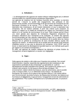 a. Indicateurs :

« Le développement des agences de notation éthique indépendantes est un élément
incontournable d’un marché financier socialement responsable».79
Les agences de notations font de l’analyse financière et/ou sociétale. La dernière
permet de « mesurer la qualité des engagements, des politiques et des
performances sociales, environnementales et de gouvernance de l’entreprise par des
techniques d’analyse et de scoring. »80Il y a deux types d’organismes, ceux a
destination des investisseurs, dit de notation déclarative, et ceux à destination des
entreprises, dits de notation sollicitée. A partir des critères qu’ils analysent, ils
rendent un rapport sur la réalité de l’entreprise par rapport aux informations qu’elle
délivre et à sa manière de communiquer et sur quoi. Cette analyse permet d’avoir
une vision globale plus objective de l’entreprise.« Rappelons simplement les
principaux indicateurs pour l’entreprise et les analystes : la notation des agences
environnementales par des cabinets indépendants (Vigeo) est un aspect important
du management éthique de l’entreprise ; la présence de la société dans les indices
éthiques est en général la conséquence de bons résultats obtenus auprès des
agences de notation ; le référencement de la société dans les grands fonds éthiques
crédibilise encore un peu plus la démarche de l’entreprise ; enfin l’IFOP vient de
lancer un observatoire du développement durable basé sur une méthode quali-quanti
par rapport à une centaine d’entreprises».81
En effet, ces agences de notation valideront les décisions et prises d’action du
management, et seront également un soutien non négligeable


               b. Vigeo :


Cette agence de notation a été créée sous l’impulsion de syndicats. Son conseil
d’administration, tripartite, rassemble des représentants des investisseurs, des
organisations syndicales et des entreprises82 Le spécialiste en audit en
développement durable (précédemment ARESE, dont système de notation sur 5
critères a été conservé, ou fait toujours office de base de départ : RH,
environnement, relation clients-fournisseurs, avec les actionnaires, avec la société
civile. A chaque critère, il y a un référentiel à trois niveaux : les objectifs de
l’entreprise, les moyens mis en place et les résultats obtenus.) Les critères définis
sont l’environnement, les droits humains, les Ressources Humaines, les relations aux
fournisseurs et délégataires, la gouvernance, l’engagement envers les administrés et
les coopérations.83Pour auditer, l’entreprise suit un procédé particulier, en plusieurs
étapes :



79
   Idem – page 123
80
   Guide des organismes d’analyse sociale et environnementale – juin 2005 - www.orse.org-
81
   La Marque Face à l’Ethique : Guide du Développement Durable - Edouard DE BROGLIE –
page 243
82
   www.diplomatie.gouv.fr - accès 2 août 2007
83
   www.vigeo.com – accès 10 août 2007


                                                                                            32
 