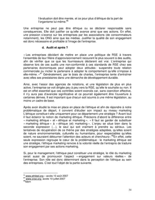 l’évaluation doit être menée, et ce pour plus d’éthique da la part de
            l’organisme lui-même.86

Une entreprise ne peut pas être éthique ou se déclarer responsable sans
conséquences. Elle doit justifier ce qu’elle avance ainsi que ses actions. En effet,
une pression s’exerce sur les entreprises par les associations (de consommateurs
notamment), les ONG ainsi que les médias. Justifier la qualité de son engagement
est donc nécessaire et profitable à l’image de l’entreprise.

                d. Audit et après ?

« Les entreprises décidant de mettre en place une politique de RSE à travers
l’ensemble de leur filière d’approvisionnement recourent le plus souvent à des audits,
afin de vérifier que ce que les fournisseurs déclarent est vrai. L’entreprise qui
observe lors de ces audits une non-conformité à ces standards de RSE chez ses
partenaires économiques peut adopter deux attitudes : suspendre toute relation
commerciale ou inciter le partenaire à adopter le comportement qu’elle s’impose à
elle-même. »87 Généralement, par le biais de chartes, l’entreprise tente d’entraîner
avec elles ses prestataires dans une démarche de développement durable.

Ainsi, avec l’essor des agences de notations, et une législation de plus en plus
active, l’entreprise se voit dirigée peu à peu vers la RSE, qu’elle le souhaite ou non. Il
est en effet essentiel que ces contrôles soient exercés car, sans coercition effective,
il n’y aura pas d’avancée significative et ce pourrait également être l’ouverture à
certaines dérives. Il est important que chacun soit soumis à une même législation, au
moins un cadre de base.

Après avoir étudié la mise en place en place de l’éthique et afin de répondre à notre
problématique de départ, il convient d’étudier son impact au niveau marketing
L’éthique constitue-t-elle uniquement pour ce département une stratégie ? Avant tout
il faut éclaircir la notion de marketing éthique. Précisons d’abord la différence entre
« marketing éthique » et « éthique et marketing ». « Il faut se garder de substituer
« marketing éthique » à « éthique (et) marketing ». L’enjeu se situe bien dans la
seconde expression (…), le seul qui soit vraiment à prendre au sérieux. Les
tentatives de récupération de ce thème par des stratégies adaptées, qu’elles soient
de nature environnementale, culturelle ou humanitaire, pour respectables qu’elles
soient, ne sauraient détourner l’attention des acteurs et chercheurs».88En effet, cette
seule expression regroupe le cœur de la problématique : le marketing éthique est
une stratégie, l’éthique marketing renvoie à la volonté réelle de l’entrepris de traduire
son engagement par ses actions marketing.

Si, pour le management, l’éthique peut constituer une stratégie, le rôle du marketing
serait aussi de promouvoir l’aspect « engagement sur valeurs réelles » de
l’entreprise. Son rôle est donc déterminant dans la perception de l’éthique au sein
des entreprises. C’est tout l’objet de la partie suivante.



86
   www.ethibel.org – accès 10 août 2007
87
    www.orse.org- accès 10 juillet 2007
88
   Idem


                                                                                       34
 