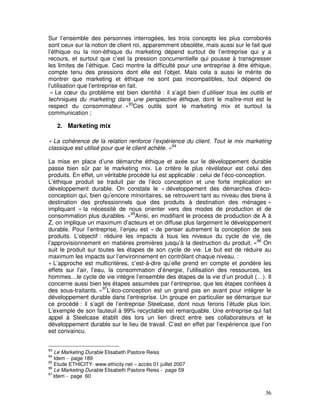 Sur l’ensemble des personnes interrogées, les trois concepts les plus corroborés
sont ceux sur la notion de client roi, apparemment obsolète, mais aussi sur le fait que
l’éthique ou la non-éthique du marketing dépend surtout de l’entreprise qui y a
recours, et surtout que c’est la pression concurrentielle qui pousse à transgresser
les limites de l’éthique. Ceci montre la difficulté pour une entreprise à être éthique,
compte tenu des pressions dont elle est l’objet. Mais cela a aussi le mérite de
montrer que marketing et éthique ne sont pas incompatibles, tout dépend de
l’utilisation que l’entreprise en fait.
 « Le cœur du problème est bien identifié : il s’agit bien d’utiliser tous les outils et
techniques du marketing dans une perspective éthique, dont le maître-mot est le
respect du consommateur. »93Ces outils sont le marketing mix et surtout la
communication ;

     2. Marketing mix

« La cohérence de la relation renforce l’expérience du client. Tout le mix marketing
classique est utilisé pour que le client achète. »94

La mise en place d’une démarche éthique et axée sur le développement durable
passe bien sûr par le marketing mix. Le critère le plus révélateur est celui des
produits. En effet, un véritable procédé lui est applicable : celui de l’éco-conception.
L’éthique produit se traduit par de l’éco conception et une forte implication en
développement durable. On constate le « développement des démarches d’éco-
conception qui, bien qu’encore minoritaires, se retrouvent tant au niveau des biens à
destination des professionnels que des produits à destination des ménages »
impliquant « la nécessité de nous orienter vers des modes de production et de
consommation plus durables. »95Ainsi, en modifiant le process de production de A à
Z, on implique un maximum d’acteurs et on diffuse plus largement le développement
durable. Pour l’entreprise, l’enjeu est « de penser autrement la conception de ses
produits. L’objectif : réduire les impacts à tous les niveaux du cycle de vie, de
l’approvisionnement en matières premières jusqu’à la destruction du produit. »96 On
suit le produit sur toutes les étapes de son cycle de vie. Le but est de réduire au
maximum les impacts sur l’environnement en contrôlant chaque niveau. :
« L’approche est multicritères, c’est-à-dire qu’elle prend en compte et pondère les
effets sur l’air, l’eau, la consommation d’énergie, l’utilisation des ressources, les
hommes…le cycle de vie intègre l’ensemble des étapes de la vie d’un produit (…). Il
concerne aussi bien les étapes assumées par l’entreprise, que les étapes confiées à
des sous-traitants. »97L’éco-conception est un grand pas en avant pour intégrer le
développement durable dans l’entreprise. Un groupe en particulier se démarque sur
ce procédé : il s’agit de l’entreprise Steelcase, dont nous ferons l’étude plus loin.
L’exemple de son fauteuil à 99% recyclable est remarquable. Une entreprise qui fait
appel à Steelcase établit dès lors un lien direct entre ses collaborateurs et le
développement durable sur le lieu de travail. C’est en effet par l’expérience que l’on
est convaincu.


93
   Le Marketing Durable Elisabeth Pastore Reiss
94
   Idem - page 189
95
   Etude ETHICITY- www.ethicity.net – accès 01 juillet 2007
96
   Le Marketing Durable Elisabeth Pastore Reiss - page 59
97
   Idem - page 60


                                                                                     36
 