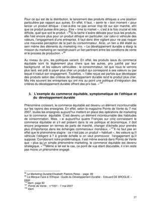 Pour ce qui est de la distribution, le lancement des produits éthiques a une position
particulière par rapport aux autres. En effet, il faut, « sentir le « bon moment » pour
lancer un produit éthique : c’est-à-dire ne pas arriver trop tôt sur son marché, afin
que ce produit puisse être perçu. Etre « time to market », c’est à la fois crucial et très
difficile, quel que soit le produit. »98Si la tache s’avère délicate pour tous les produits,
elle l’est encore plus pour un produit éthique en particulier, car celui-ci véhicule des
valeurs, l’engagement d’une entreprise. Il faut donc être vigilant pour ne pas risquer
une mauvaise perception de la part du consommateur. Ainsi, un lien a été établi au
sein même des éléments du marketing mix. « Le développement durable a élargi la
mission du marketing en reconstruisant un lien pertinent entre les conditions de vente
et le process de production. »99

Au niveau du prix, les politiques varient. En effet, les produits issus du commerce
équitable sont ils légèrement plus chers que les autres, prix justifié par leur
background et les valeurs véhiculées : le consommateur, tel que nous le verrons
plus tard, est prêt à payer plus cher un produit qui correspond à ses valeurs ou par
lequel il traduit son engagement. Toutefois, « l’idée reçue est parfois que développer
des produits selon des critères de développement durable rend le produit plus cher.
Mis très souvent les entreprises qui ont mis au point une politique d’intégration des
critères du développement durable offrent des prix bas. »100


     3. L’exemple du commerce équitable, symptomatique de l’éthique et
       du développement durable

Phénomène croissant, le commerce équitable est devenu un élément incontournable
sur les rayons des enseignes. En effet, selon le magazine Points de Vente du 7 mai
2007, toutes les enseignes aujourd’hui mettent en place des opérations de marketing
sur le commerce équitable. C’est devenu un élément incontournable des habitudes
de consommation. Mais, « si aujourd’hui quatre Français sur cinq connaissent le
commerce équitable et s’il est présent dans la vie politique et économique, il doit
encore progresser en termes de parts de marché, changer d’échelle pour prendre
plus d’importance dans les échanges commerciaux mondiaux. »101Il ne faut pas en
effet que le phénomène stagne : ce n’est pas un produit « habituel », les valeurs qu’il
véhicule l’obligent à ? à grande échelle si on veut promouvoir l’engagement qu’il
suppose. Corroborant notre problématique, il est même avancé dans Points de Vente
que « plus qu’un simple phénomène marketing, le commerce équitable est devenu
stratégique. »102Même si tel est le cas, ce point de vue étant discutable, il n’en reste
pas moins un phénomène engagé.




98
  Le Marketing Durable Elisabeth Pastore Reiss - page 99
99
   La Marque Face à l’Ethique : Guide du Développement Durable - Edouard DE BROGLIE –
page
100
    Idem- page 82
101
    Points de Vente - n°1001 - 7 mai 2007
102
    Idem


                                                                                         37
 