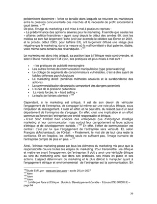prédominent clairement : l’effet de tenaille dans lesquels se trouvent les marketeurs
entre la pression concurrentielle des marchés et la nécessité de profit substantiel à
court terme. »106
De plus, l’image du marketing a été mise à mal à plusieurs reprises :
« La prédominance des opinions sévères pour le marketing. Il semble que seules les
« affaires politico-financières » ayant surgi depuis le début des années 90, dont les
médias se sont fait largement l’écho (voir par exemple le célèbre cas Enron en 2001,
et le procès, début 2003, pour l’affaire Elf), ont largement diffusé une image plus
négative que le marketing, dans la mesure où la malhonnêteté y était patente, étalée,
voire même dans certains cas revendiquée. »107

Le marketing est donc très critiqué, sa position face à l’éthique reste controversée, et
selon l’étude menée par l’EM Lyon, ses pratiques les plus mises à mal sont :

      •    « les pratiques de publicité mensongère
      •   Les autres formes de communication manipulatrice (type greenwashing)
      •   Le ciblage de segments de consommateurs vulnérables, c’est-à-dire ayant de
          faibles défenses psychologiques
      •   Le marketing direct (certaines méthodes abusives et la surabondance des
          actions)
      •   La commercialisation de produits comportant des dangers potentiels
      •   L’excès de la pression publicitaire
      •    La vente forcée, le « hard selling »
      •   Le trafic de fichiers clientèle »108

Cependant, si le marketing est critiqué, il est de son devoir de véhiculer
l’engagement de l’entreprise, de s’engager lui-même sur une voie plus éthique, sous
l’impulsion du management. Il n’est en effet, et ne peut être, du ressort que d’un seul
département de l’entreprise de s’engager. En effet, c’est une implication et un effort
commun qui feront de l’entreprise une entité responsable et éthique.
« C’est donc l’intérêt bien compris des entreprises que d’imprégner stratégie
marketing et leur communication mais surtout leur comportement et leurs actions
d’éthique et de développement durable. »109 En effet, l’effort de communication est
central : c’est par lui que l’engagement de l’entreprise sera véhiculé. Et, selon
François d’Archambault, de l’Oréal : « Finalement, le mot clé de tout cela reste la
confiance. Et en l’espèce, les chiffres seuls ne suffisent pas, l’image humaine de
l’entreprise compte de plus en plus. »110

Ainsi, l’éthique marketing passe par tous les éléments du marketing mix pour que la
responsabilité couvre toutes les étapes du marketing. Pour transmettre une éthique
et mettre en avant l’engagement de l’entreprise, il doit y avoir une véritable éthique
au sine du marketing ainsi que dans ses pratiques, ses mises en place et ses
actions. L’aspect déterminant du marketing et le plus délicat à manipuler quant à
l’engagement éthique et environnemental de l’entreprise est la communication. En

106
    Etude EM Lyon - www.em-lyon.com – accès 20 juin 2007
107
    Idem
108
    Idem
109
    Idem
110
     La Marque Face à l’Ethique : Guide du Développement Durable - Edouard DE BROGLIE –
page 84


                                                                                          39
 