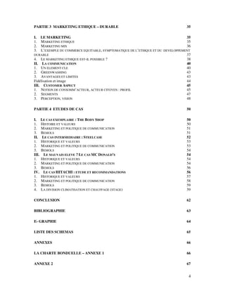 PARTIE 3 MARKETING ETHIQUE – DURABLE                                            35

I. LE MARKETING                                                                 35
1. MARKETING ETHIQUE                                                            35
2. MARKETING MIX                                                                36
3. L’EXEMPLE DU COMMERCE EQUITABLE, SYMPTOMATIQUE DE L’ETHIQUE ET DU DEVELOPPEMENT
DURABLE                                                                         37
4. LE MARKETING ETHIQUE EST-IL POSSIBLE ?                                       38
II. LA COMMUNICATION                                                            40
1. UN ELEMENT CLE                                                               40
2. GREENWASHING                                                                 43
3. AVANTAGES ET LIMITES                                                         43
Fidélisation et image                                                           44
III. CUSTOMER ASPECT                                                            45
1. NOTION DE CONSOMM’ACTEUR, ACTEUR CITOYEN : PROFIL                            45
2. SEGMENTS                                                                     47
3. PERCEPTION, VISION                                                           48

PARTIE 4 ETUDES DE CAS                                                          50

I.     LE CAS EXEMPLAIRE : THE BODY SHOP                                        50
1.     HISTOIRE ET VALEURS                                                      50
2.     MARKETING ET POLITIQUE DE COMMUNICATION                                  51
3.     BEMOLS                                                                   51
II.     LE CAS INTERMEDIAIRE : STEELCASE                                        52
1.     HISTORIQUE ET VALEURS                                                    53
2.     MARKETING ET POLITIQUE DE COMMUNICATION                                  53
3.     BEMOLS                                                                   54
III.     LE MAUVAIS ELEVE ? LE CAS MC DONALD’S                                  54
1.     HISTORIQUE ET VALEURS                                                    54
2.     MARKETING ET POLITIQUE DE COMMUNICATION                                  54
3.     BEMOLS                                                                   56
IV.      LE CAS HITACHI : ETUDE ET RECOMMANDATIONS                              56
1.     HISTORIQUE ET VALEURS                                                    57
2.     MARKETING ET POLITIQUE DE COMMUNICATION                                  58
3.     BEMOLS                                                                   59
4.     LA DIVISION CLIMATISATION ET CHAUFFAGE (STAGE)                           59

CONCLUSION                                                                      62

BIBLIOGRAPHIE                                                                   63

E- GRAPHIE                                                                      64

LISTE DES SCHEMAS                                                               65

ANNEXES                                                                         66

LA CHARTE BONDUELLE – ANNEXE 1                                                  66

ANNEXE 2                                                                        67


                                                                                 4
 